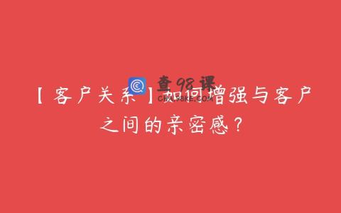 【客户关系】如何增强与客户之间的亲密感？