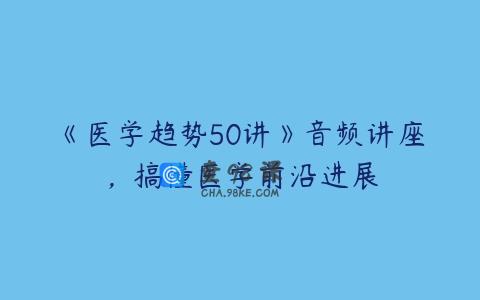 《医学趋势50讲》音频讲座，搞懂医学前沿进展