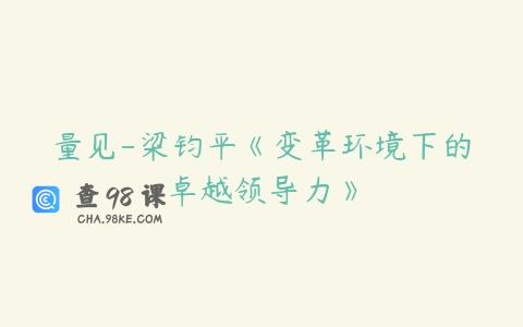 量见-梁钧平《变革环境下的卓越领导力》