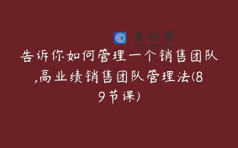 告诉你如何管理一个销售团队,高业绩销售团队管理法(89节课)
