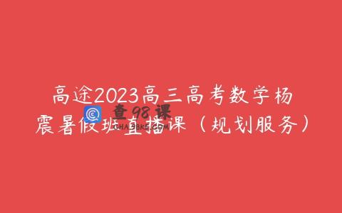高途2023高三高考数学杨震暑假班直播课（规划服务）