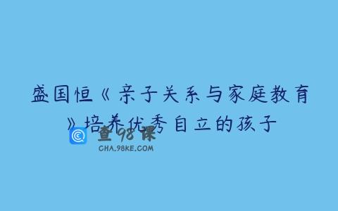 盛国恒《亲子关系与家庭教育》培养优秀自立的孩子