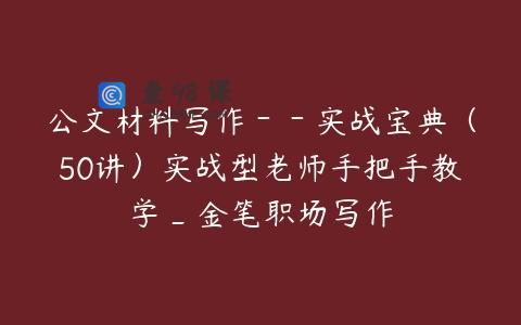 公文材料写作－－实战宝典（50讲）实战型老师手把手教学_金笔职场写作