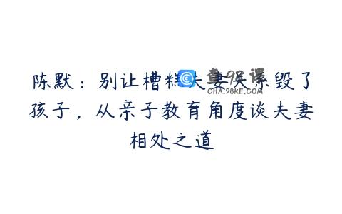 陈默：别让槽糕夫妻关系毁了孩子，从亲子教育角度谈夫妻相处之道
