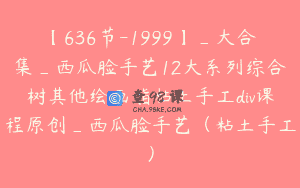 【636节-1999】_大合集_西瓜脸手艺12大系列综合树其他绘画脂粘土手工div课程原创_西瓜脸手艺（粘土手工）