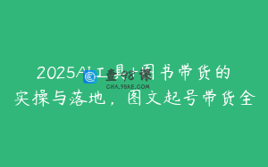 2025AI工具+图书带货的实操与落地，图文起号带货全