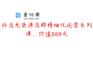 抖店无货源店群精细化运营系列课,价值888元
