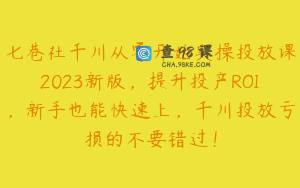 七巷社千川从零开始实操投放课2023新版，提升投产ROI，新手也能快速上，千川投放亏损的不要错过！