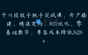 千川投放手把手实战课，开户搭建、精准定向、ROI优化，零基础教学，单客成本降低50%+