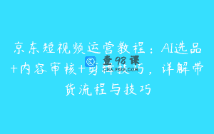 京东短视频运营教程：AI选品+内容审核+剪辑技巧，详解带货流程与技巧