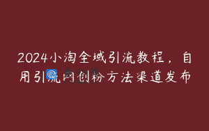 2024小淘全域引流教程，自用引流网创粉方法渠道发布