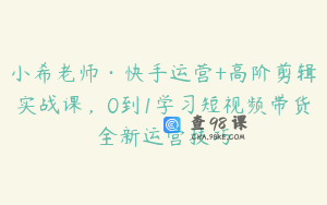 小希老师·快手运营+高阶剪辑实战课，0到1学习短视频带货全新运营技巧