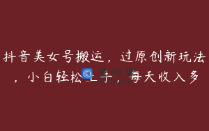 抖音美女号搬运，过原创新玩法，小白轻松上手，每天收入多