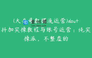 (大兵哥数据流运营)dou+抖加实操教程与账号运营:纯实操派,不整虚的
