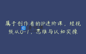 属于创作者的IP进阶课，短视频从0-1，思维与认知实操