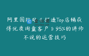 阿里国际站《打造Top店铺获得优质询盘客户》95%的讲师不说的运营技巧