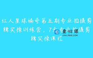 红人星球楠哥第五期专业拍摄剪辑实操训练营，7天专业拍摄剪辑实操课程