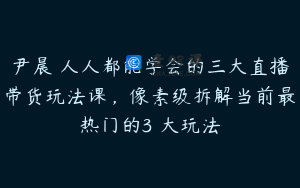 尹晨 人人都能学会的三大直播带货玩法课，像素级拆解当前最热门的3 大玩法