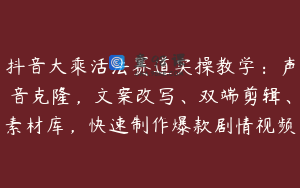 抖音大乘活法赛道实操教学：声音克隆，文案改写、双端剪辑、素材库，快速制作爆款剧情视频