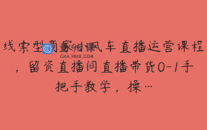 线索型商家小风车直播运营课程，留资直播间直播带货0-1手把手教学，操…