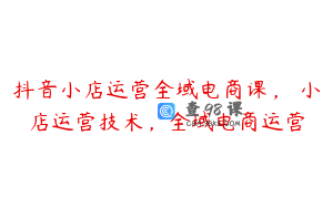 抖音小店运营全域电商课，​小店运营技术，全域电商运营