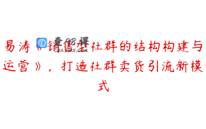 易涛《销售型社群的结构构建与运营》，打造社群卖货引流新模式