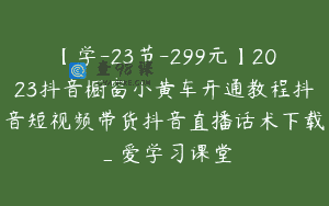 【学-23节-299元】2023抖音橱窗小黄车开通教程抖音短视频带货抖音直播话术下载_爱学习课堂