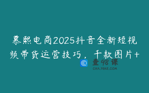 慕熙电商2025抖音全新短视频带货运营技巧，千款图片+