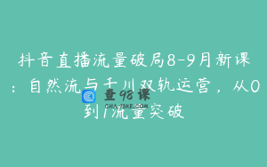 抖音直播流量破局8-9月新课：自然流与千川双轨运营，从0到1流量突破