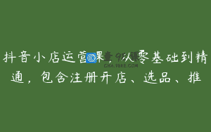 抖音小店运营课，从零基础到精通，包含注册开店、选品、推