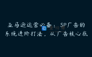 亚马逊运营必备： SP广告的系统进阶打法，从广告核心底