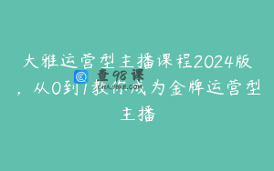大雅运营型主播课程2024版，从0到1教你成为金牌运营型主播