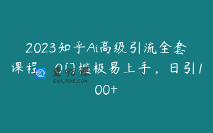 2023知乎Ai高级引流全套课程，0门槛极易上手，日引100+