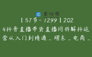 【57节-￥1299】2024抖音直播带货直播间拆解抖运营从入门到精通_熠东_电商_