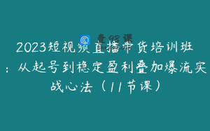 2023短视频直播带货培训班：从起号到稳定盈利叠加爆流实战心法（11节课）