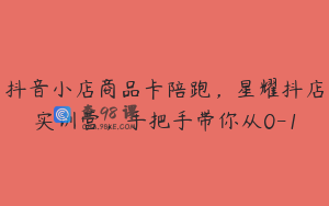 抖音小店商品卡陪跑，星耀抖店实训营，手把手带你从0-1