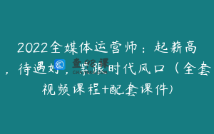 2022全媒体运营师：起薪高，待遇好，紧跟时代风口（全套视频课程+配套课件)