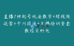 直播7种起号玩法教学+短视频运营+千川投流+主播培训全套教程资料包