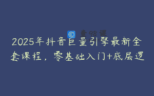2025年抖音巨量引擎最新全套课程，零基础入门+底层逻