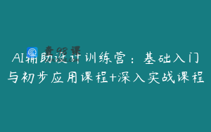 AI辅助设计训练营：基础入门与初步应用课程+深入实战课程