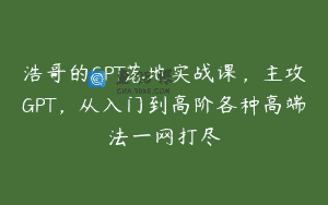 浩哥的GPT落地实战课，主攻GPT，从入门到高阶各种高端法一网打尽