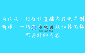 肖伯戎·短视频直播内容电商创新课，一切流量的获取和转化都需要好的内容