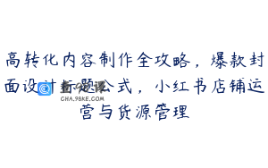 高转化内容制作全攻略，爆款封面设计标题公式，小红书店铺运营与货源管理