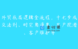 外贸底层逻辑全流程，十七步成交法则、时空角逼单、客户挖潜、客户维护等
