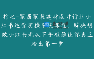 柠七-家居家装建材设计行业小红书运营实操系统课程，解决想做小红书无从下手难题让你真正踏出第一步