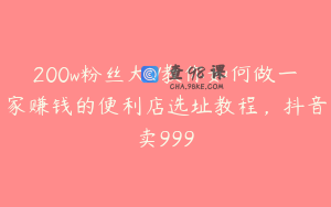 200w粉丝大V教你如何做一家赚钱的便利店选址教程，抖音卖999