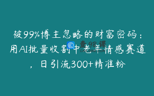 被99%博主忽略的财富密码：用AI批量收割中老年情感赛道，日引流300+精准粉