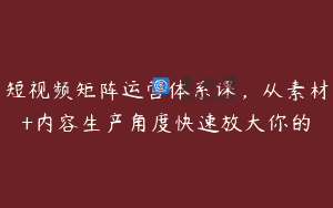 短视频矩阵运营体系课，从素材+内容生产角度快速放大你的