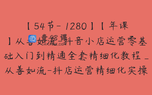 【54节-￥1280】【年课】从善如流-抖音小店运营零基础入门到精通全套精细化教程_从善如流-抖店运营精细化实操