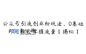 公众号引流创业粉玩法，0基础即可轻松掌握流量【揭秘】
